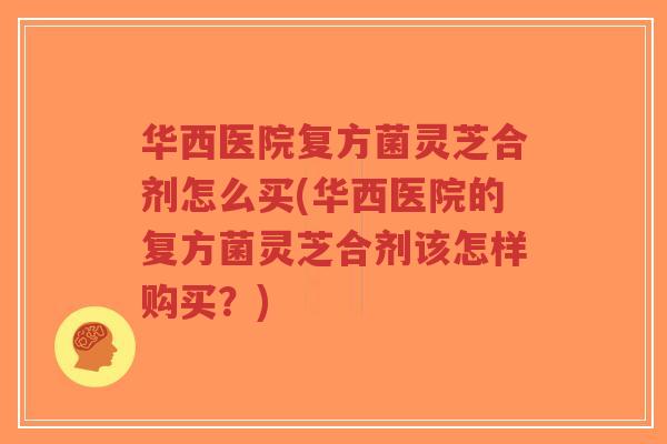华西医院复方菌灵芝合剂怎么买(华西医院的复方菌灵芝合剂该怎样购买？)