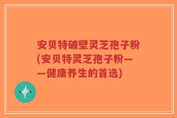 安贝特破壁灵芝孢子粉(安贝特灵芝孢子粉——健康养生的首选)