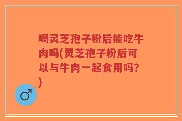 喝灵芝孢子粉后能吃牛肉吗(灵芝孢子粉后可以与牛肉一起食用吗？)