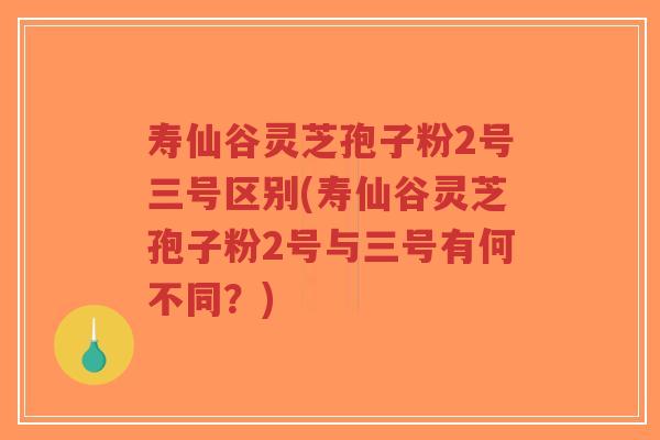 寿仙谷灵芝孢子粉2号三号区别(寿仙谷灵芝孢子粉2号与三号有何不同？)