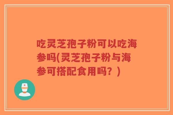 吃灵芝孢子粉可以吃海参吗(灵芝孢子粉与海参可搭配食用吗？)