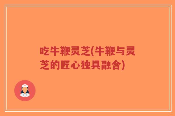 吃牛鞭灵芝(牛鞭与灵芝的匠心独具融合)