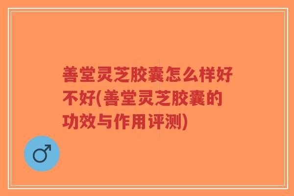 善堂灵芝胶囊怎么样好不好(善堂灵芝胶囊的功效与作用评测) 善堂灵芝胶囊怎么样好不好(善堂灵芝胶囊的功效与作用评测)