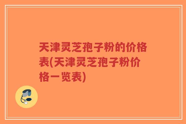天津灵芝孢子粉的价格表(天津灵芝孢子粉价格一览表) 天津灵芝孢子粉的价格表(天津灵芝孢子粉价格一览表)