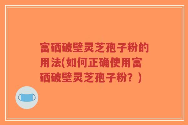 富硒破壁灵芝孢子粉的用法(如何正确使用富硒破壁灵芝孢子粉？)