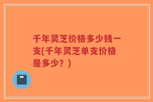 千年灵芝价格多少钱一支(千年灵芝单支价格是多少？)