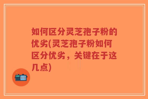 如何区分灵芝孢子粉的优劣(灵芝孢子粉如何区分优劣，关键在于这几点)