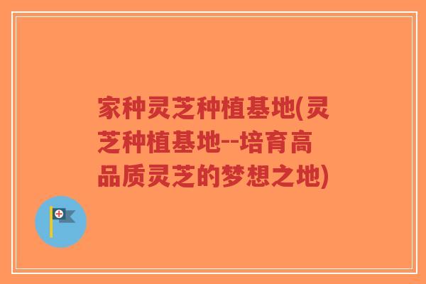家种灵芝种植基地(灵芝种植基地--培育高品质灵芝的梦想之地) 家种灵芝种植基地(灵芝种植基地--培育高品质灵芝的梦想之地)