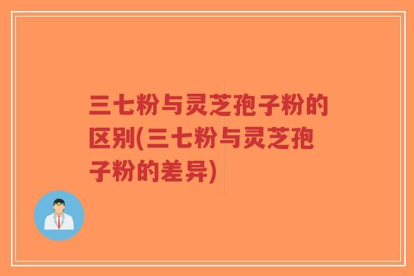 三七粉与灵芝孢子粉的区别(三七粉与灵芝孢子粉的差异) 三七粉与灵芝孢子粉的区别(三七粉与灵芝孢子粉的差异)