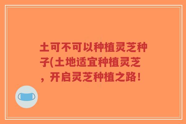土可不可以种植灵芝种子(土地适宜种植灵芝，开启灵芝种植之路！