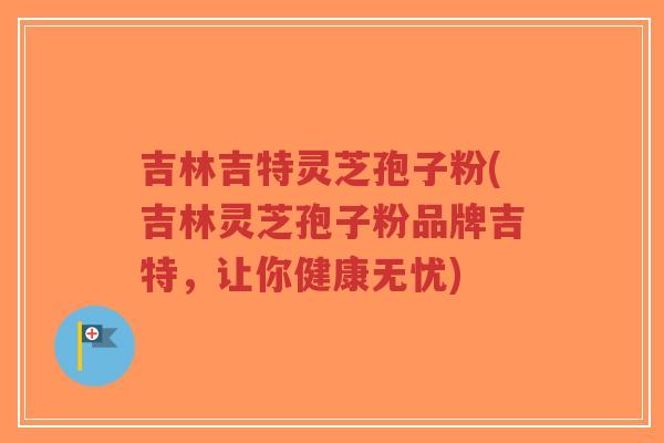 吉林吉特灵芝孢子粉(吉林灵芝孢子粉品牌吉特，让你健康无忧)