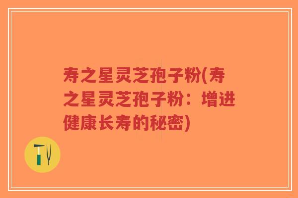 寿之星灵芝孢子粉(寿之星灵芝孢子粉:增进健康长寿的秘密) 寿之星灵芝孢子粉(寿之星灵芝孢子粉:增进健康长寿的秘密)