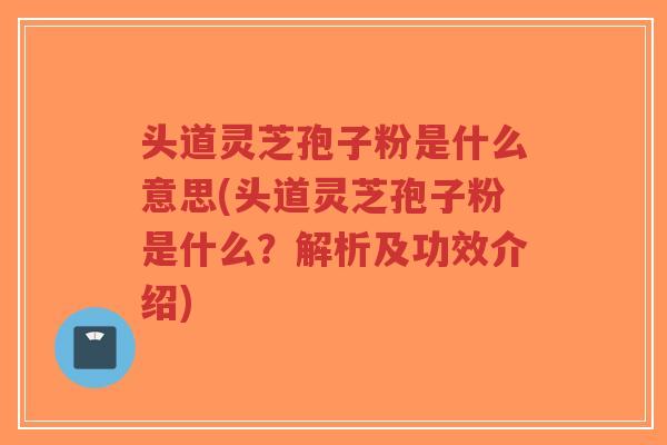 头道灵芝孢子粉是什么意思(头道灵芝孢子粉是什么？解析及功效介绍)