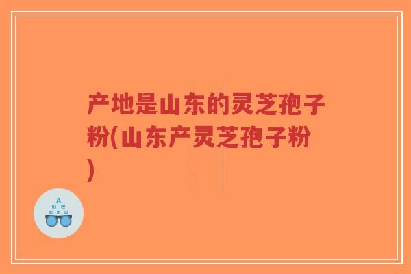 产地是山东的灵芝孢子粉(山东产灵芝孢子粉)