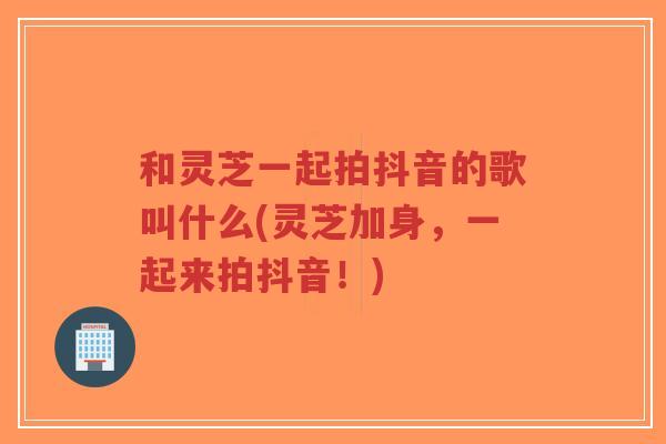 和灵芝一起拍抖音的歌叫什么(灵芝加身,一起来拍抖音!) 和灵芝一起拍抖音的歌叫什么(灵芝加身,一起来拍抖音!)