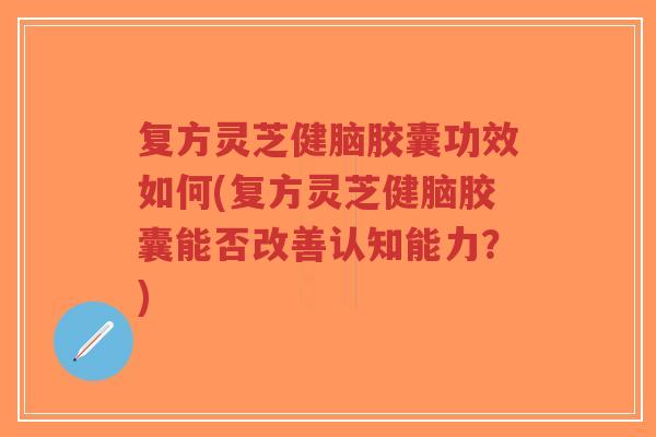 复方灵芝健脑胶囊功效如何(复方灵芝健脑胶囊能否改善认知能力？)