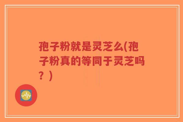 孢子粉就是灵芝么(孢子粉真的等同于灵芝吗？)