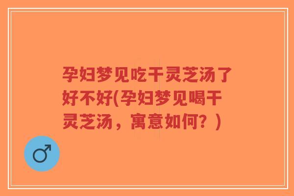 孕妇梦见吃干灵芝汤了好不好(孕妇梦见喝干灵芝汤，寓意如何？)