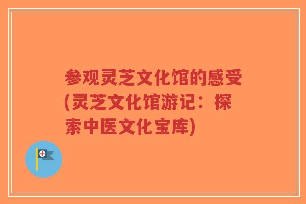 参观灵芝文化馆的感受(灵芝文化馆游记：探索中医文化宝库)