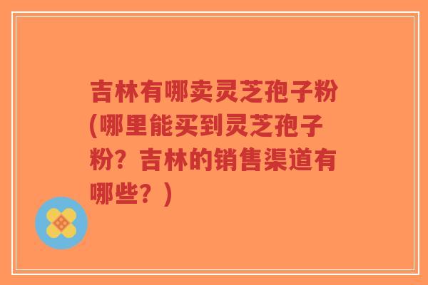 吉林有哪卖灵芝孢子粉(哪里能买到灵芝孢子粉？吉林的销售渠道有哪些？)