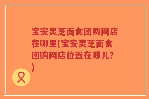 宝安灵芝面食团购网店在哪里(宝安灵芝面食团购网店位置在哪儿?) 宝安灵芝面食团购网店在哪里(宝安灵芝面食团购网店位置在哪儿?)