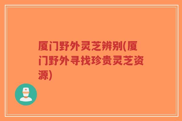 厦门野外灵芝辨别(厦门野外寻找珍贵灵芝资源)