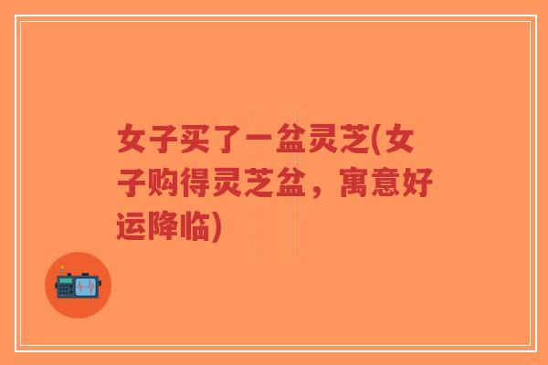 女子买了一盆灵芝(女子购得灵芝盆，寓意好运降临)
