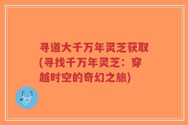 寻道大千万年灵芝获取(寻找千万年灵芝:穿越时空的奇幻之旅) 寻道大千万年灵芝获取(寻找千万年灵芝:穿越时空的奇幻之旅)