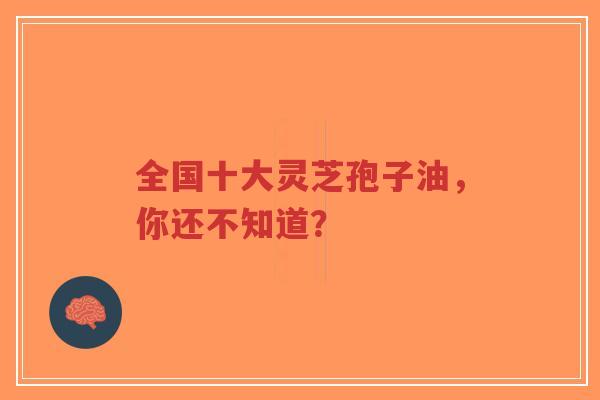 全国十大灵芝孢子油，你还不知道？