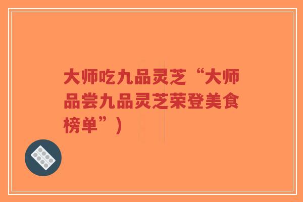大师吃九品灵芝“大师品尝九品灵芝荣登美食榜单”) 大师吃九品灵芝“大师品尝九品灵芝荣登美食榜单”)