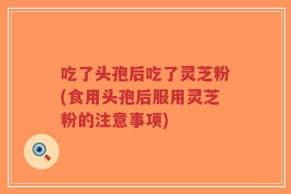 吃了头孢后吃了灵芝粉(食用头孢后服用灵芝粉的注意事项) 吃了头孢后吃了灵芝粉(食用头孢后服用灵芝粉的注意事项)