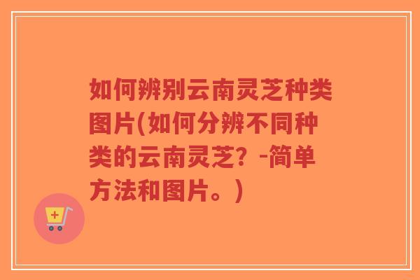 如何辨别云南灵芝种类图片(如何分辨不同种类的云南灵芝？-简单方法和图片。)