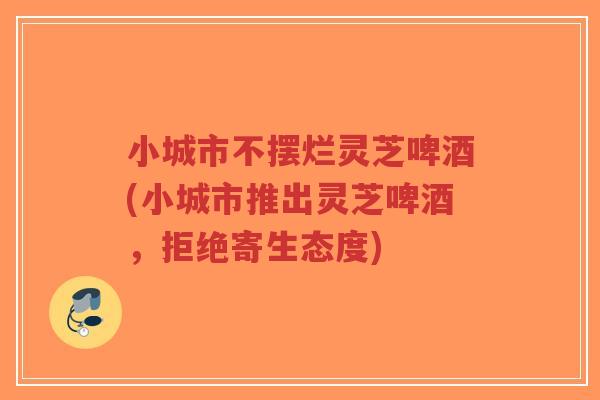 小城市不摆烂灵芝啤酒(小城市推出灵芝啤酒，拒绝寄生态度)