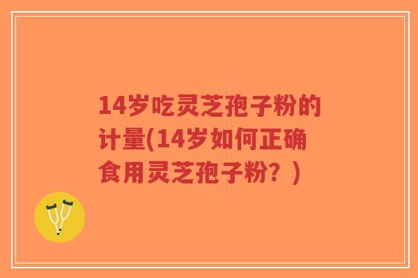 14岁吃灵芝孢子粉的计量(14岁如何正确食用灵芝孢子粉？)