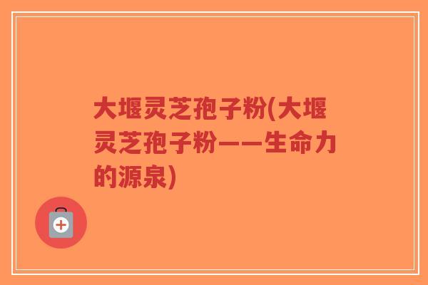 大堰灵芝孢子粉(大堰灵芝孢子粉——生命力的源泉)