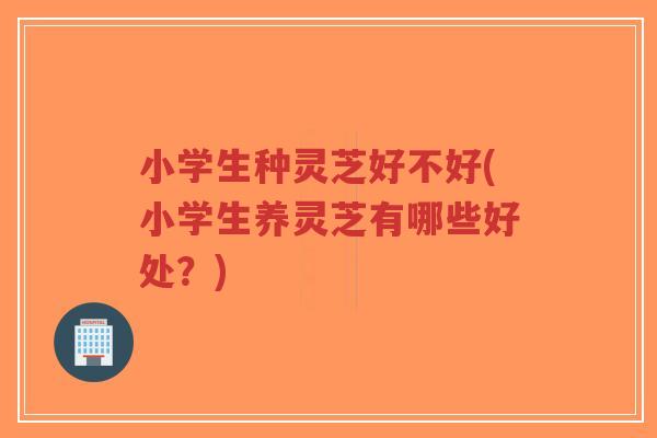 小学生种灵芝好不好(小学生养灵芝有哪些好处?) 小学生种灵芝好不好(小学生养灵芝有哪些好处?)