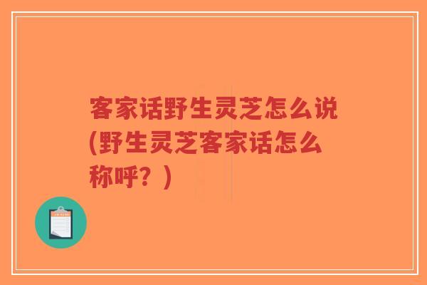 客家话野生灵芝怎么说(野生灵芝客家话怎么称呼?) 客家话野生灵芝怎么说(野生灵芝客家话怎么称呼?)