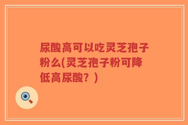尿酸高可以吃灵芝孢子粉么(灵芝孢子粉可降低高尿酸？)
