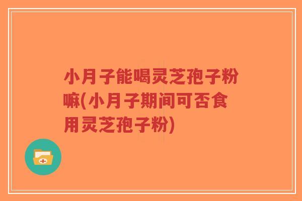 小月子能喝灵芝孢子粉嘛(小月子期间可否食用灵芝孢子粉)