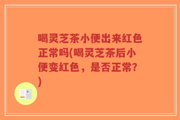 喝灵芝茶小便出来红色正常吗(喝灵芝茶后小便变红色，是否正常？)
