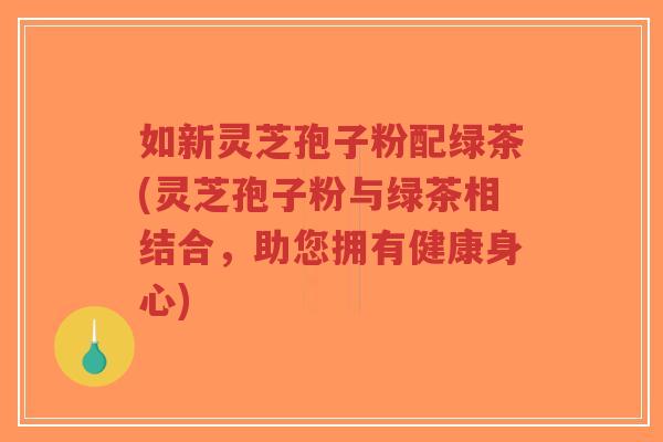 如新灵芝孢子粉配绿茶(灵芝孢子粉与绿茶相结合，助您拥有健康身心)