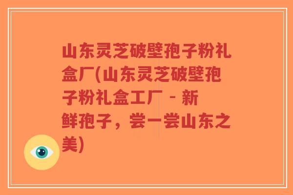 山东灵芝破壁孢子粉礼盒厂(山东灵芝破壁孢子粉礼盒工厂 - 新鲜孢子，尝一尝山东之美)