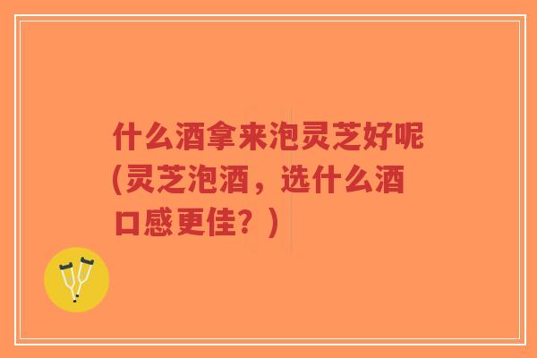 什么酒拿来泡灵芝好呢(灵芝泡酒，选什么酒口感更佳？)