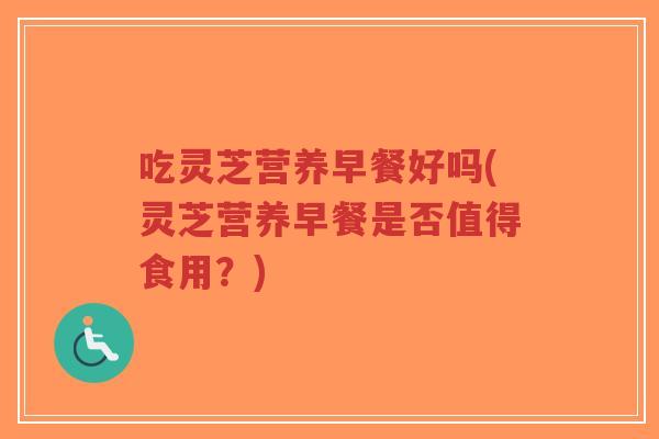 吃灵芝营养早餐好吗(灵芝营养早餐是否值得食用?) 吃灵芝营养早餐好吗(灵芝营养早餐是否值得食用?)
