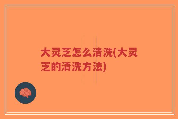 大灵芝怎么清洗(大灵芝的清洗方法) 大灵芝怎么清洗(大灵芝的清洗方法)