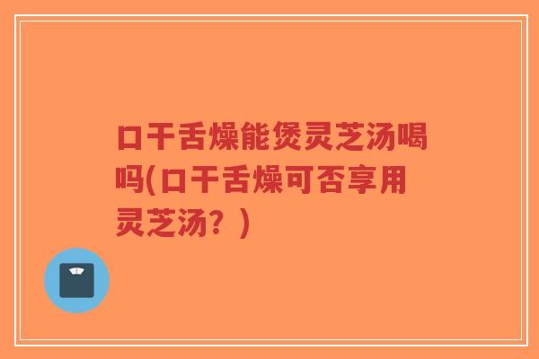 口干舌燥能煲灵芝汤喝吗(口干舌燥可否享用灵芝汤?) 口干舌燥能煲灵芝汤喝吗(口干舌燥可否享用灵芝汤?)
