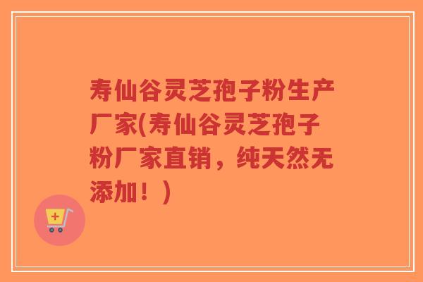 寿仙谷灵芝孢子粉生产厂家(寿仙谷灵芝孢子粉厂家直销，纯天然无添加！)