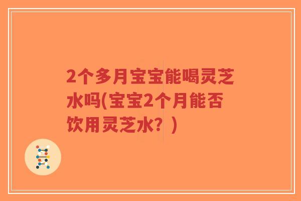 2个多月宝宝能喝灵芝水吗(宝宝2个月能否饮用灵芝水？)