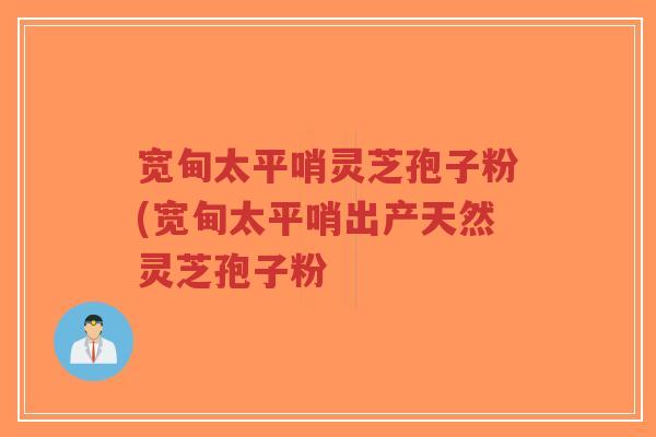 宽甸太平哨灵芝孢子粉(宽甸太平哨出产天然灵芝孢子粉