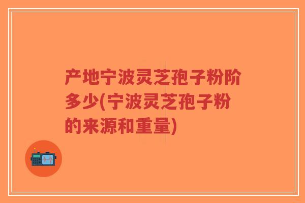 产地宁波灵芝孢子粉阶多少(宁波灵芝孢子粉的来源和重量)